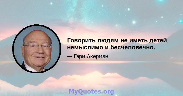 Говорить людям не иметь детей немыслимо и бесчеловечно.