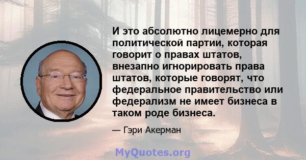 И это абсолютно лицемерно для политической партии, которая говорит о правах штатов, внезапно игнорировать права штатов, которые говорят, что федеральное правительство или федерализм не имеет бизнеса в таком роде бизнеса.