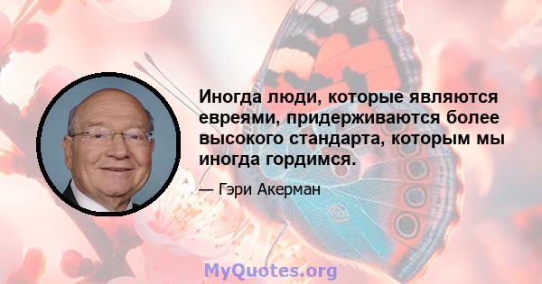 Иногда люди, которые являются евреями, придерживаются более высокого стандарта, которым мы иногда гордимся.