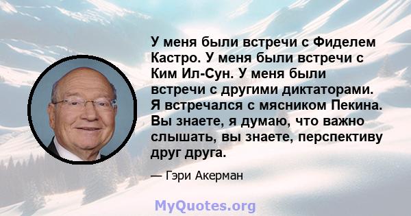 У меня были встречи с Фиделем Кастро. У меня были встречи с Ким Ил-Сун. У меня были встречи с другими диктаторами. Я встречался с мясником Пекина. Вы знаете, я думаю, что важно слышать, вы знаете, перспективу друг друга.