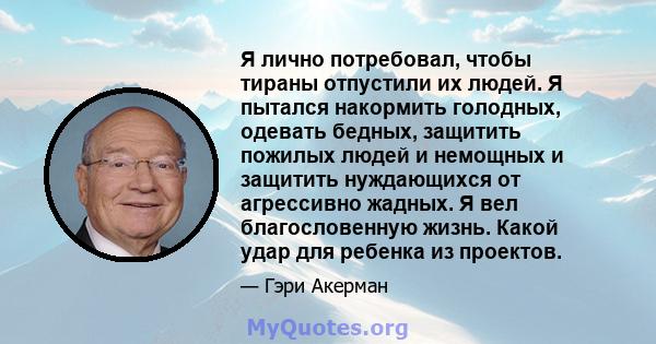 Я лично потребовал, чтобы тираны отпустили их людей. Я пытался накормить голодных, одевать бедных, защитить пожилых людей и немощных и защитить нуждающихся от агрессивно жадных. Я вел благословенную жизнь. Какой удар