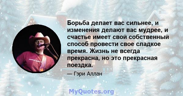 Борьба делает вас сильнее, и изменения делают вас мудрее, и счастье имеет свой собственный способ провести свое сладкое время. Жизнь не всегда прекрасна, но это прекрасная поездка.