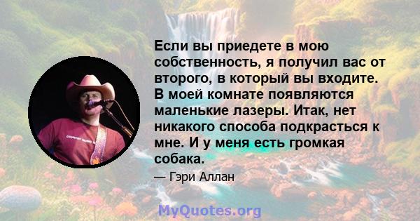 Если вы приедете в мою собственность, я получил вас от второго, в который вы входите. В моей комнате появляются маленькие лазеры. Итак, нет никакого способа подкрасться к мне. И у меня есть громкая собака.