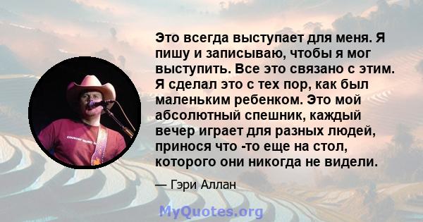 Это всегда выступает для меня. Я пишу и записываю, чтобы я мог выступить. Все это связано с этим. Я сделал это с тех пор, как был маленьким ребенком. Это мой абсолютный спешник, каждый вечер играет для разных людей,