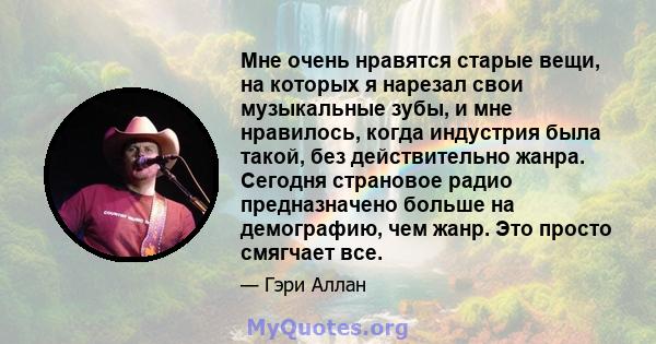 Мне очень нравятся старые вещи, на которых я нарезал свои музыкальные зубы, и мне нравилось, когда индустрия была такой, без действительно жанра. Сегодня страновое радио предназначено больше на демографию, чем жанр. Это 