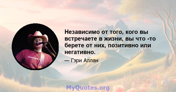 Независимо от того, кого вы встречаете в жизни, вы что -то берете от них, позитивно или негативно.