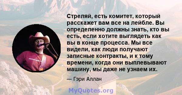 Стреляй, есть комитет, который расскажет вам все на лейбле. Вы определенно должны знать, кто вы есть, если хотите выглядеть как вы в конце процесса. Мы все видели, как люди получают записные контракты, и к тому времени, 