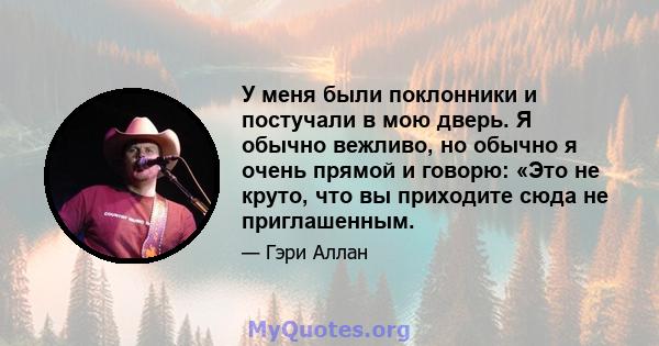 У меня были поклонники и постучали в мою дверь. Я обычно вежливо, но обычно я очень прямой и говорю: «Это не круто, что вы приходите сюда не приглашенным.