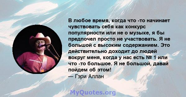 В любое время, когда что -то начинает чувствовать себя как конкурс популярности или не о музыке, я бы предпочел просто не участвовать. Я не большой с высоким содержанием. Это действительно доходит до людей вокруг меня,