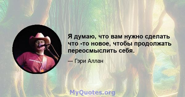 Я думаю, что вам нужно сделать что -то новое, чтобы продолжать переосмыслить себя.