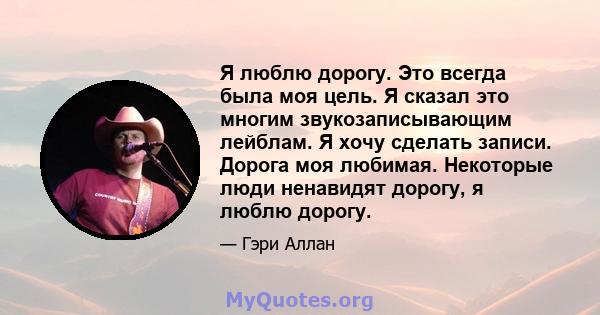 Я люблю дорогу. Это всегда была моя цель. Я сказал это многим звукозаписывающим лейблам. Я хочу сделать записи. Дорога моя любимая. Некоторые люди ненавидят дорогу, я люблю дорогу.