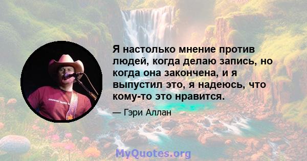 Я настолько мнение против людей, когда делаю запись, но когда она закончена, и я выпустил это, я надеюсь, что кому-то это нравится.