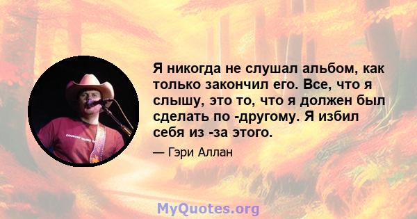 Я никогда не слушал альбом, как только закончил его. Все, что я слышу, это то, что я должен был сделать по -другому. Я избил себя из -за этого.