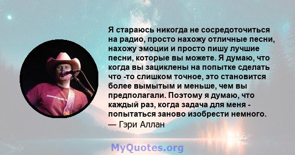 Я стараюсь никогда не сосредоточиться на радио, просто нахожу отличные песни, нахожу эмоции и просто пишу лучшие песни, которые вы можете. Я думаю, что когда вы зациклены на попытке сделать что -то слишком точное, это