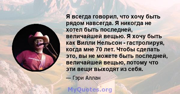 Я всегда говорил, что хочу быть рядом навсегда. Я никогда не хотел быть последней, величайшей вещью. Я хочу быть как Вилли Нельсон - гастролируя, когда мне 70 лет. Чтобы сделать это, вы не можете быть последней,