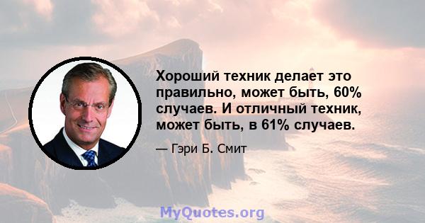 Хороший техник делает это правильно, может быть, 60% случаев. И отличный техник, может быть, в 61% случаев.