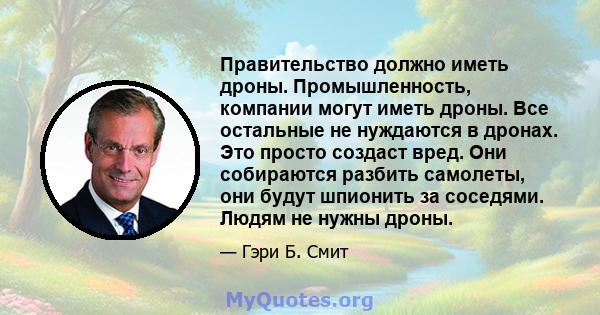 Правительство должно иметь дроны. Промышленность, компании могут иметь дроны. Все остальные не нуждаются в дронах. Это просто создаст вред. Они собираются разбить самолеты, они будут шпионить за соседями. Людям не нужны 