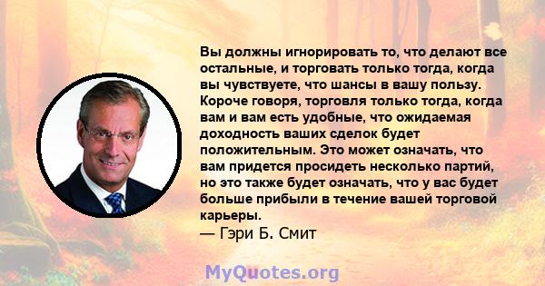 Вы должны игнорировать то, что делают все остальные, и торговать только тогда, когда вы чувствуете, что шансы в вашу пользу. Короче говоря, торговля только тогда, когда вам и вам есть удобные, что ожидаемая доходность