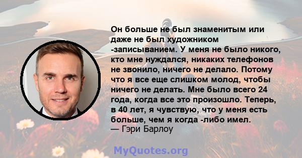 Он больше не был знаменитым или даже не был художником -записыванием. У меня не было никого, кто мне нуждался, никаких телефонов не звонило, ничего не делало. Потому что я все еще слишком молод, чтобы ничего не делать.