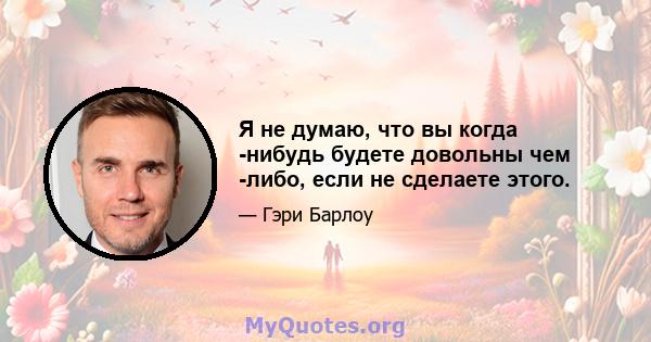 Я не думаю, что вы когда -нибудь будете довольны чем -либо, если не сделаете этого.