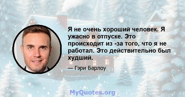 Я не очень хороший человек. Я ужасно в отпуске. Это происходит из -за того, что я не работал. Это действительно был худший.