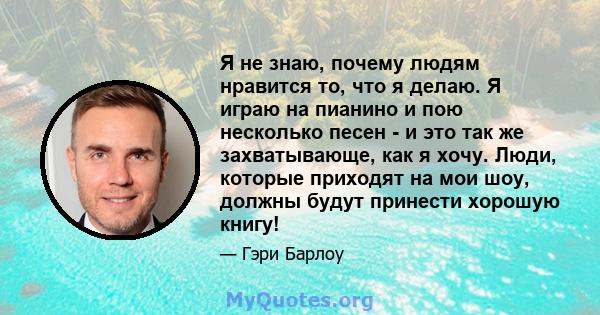 Я не знаю, почему людям нравится то, что я делаю. Я играю на пианино и пою несколько песен - и это так же захватывающе, как я хочу. Люди, которые приходят на мои шоу, должны будут принести хорошую книгу!