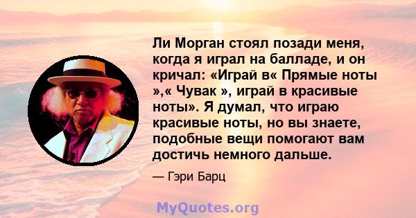 Ли Морган стоял позади меня, когда я играл на балладе, и он кричал: «Играй в« Прямые ноты »,« Чувак », играй в красивые ноты». Я думал, что играю красивые ноты, но вы знаете, подобные вещи помогают вам достичь немного