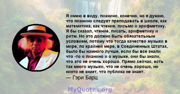 Я имею в виду, пианино, конечно, но я думаю, что пианино следует преподавать в школе, как математика, как чтение, письмо и арифметику. Я бы сказал, чтение, писать, арифметику и ритм. Но это должно быть обязательным