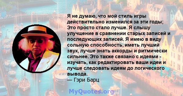 Я не думаю, что мой стиль игры действительно изменился за эти годы; Это просто стало лучше. Я слышу улучшение в сравнении старых записей и последующих записей. Я имею в виду сольную способность, иметь лучший звук, лучше 