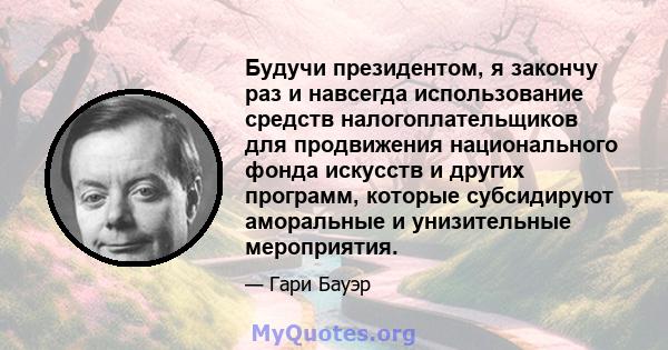 Будучи президентом, я закончу раз и навсегда использование средств налогоплательщиков для продвижения национального фонда искусств и других программ, которые субсидируют аморальные и унизительные мероприятия.