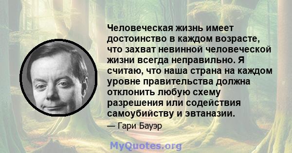 Человеческая жизнь имеет достоинство в каждом возрасте, что захват невинной человеческой жизни всегда неправильно. Я считаю, что наша страна на каждом уровне правительства должна отклонить любую схему разрешения или