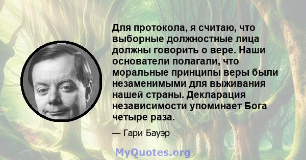 Для протокола, я считаю, что выборные должностные лица должны говорить о вере. Наши основатели полагали, что моральные принципы веры были незаменимыми для выживания нашей страны. Декларация независимости упоминает Бога