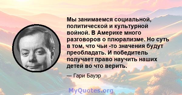 Мы занимаемся социальной, политической и культурной войной. В Америке много разговоров о плюрализме. Но суть в том, что чьи -то значения будут преобладать. И победитель получает право научить наших детей во что верить.