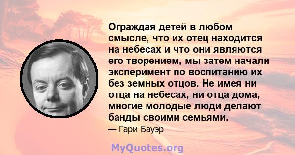 Ограждая детей в любом смысле, что их отец находится на небесах и что они являются его творением, мы затем начали эксперимент по воспитанию их без земных отцов. Не имея ни отца на небесах, ни отца дома, многие молодые