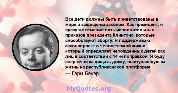 Все дети должны быть приветствованы в мире и защищены законом. Как президент, я сразу же отменил пять исполнительных приказов президента Клинтона, которые способствуют аборту. Я поддерживаю законопроект о человеческой