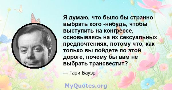 Я думаю, что было бы странно выбрать кого -нибудь, чтобы выступить на конгрессе, основываясь на их сексуальных предпочтениях, потому что, как только вы пойдете по этой дороге, почему бы вам не выбрать трансвестит?