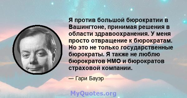 Я против большой бюрократии в Вашингтоне, принимая решения в области здравоохранения. У меня просто отвращение к бюрократам. Но это не только государственные бюрократы. Я также не люблю бюрократов HMO и бюрократов