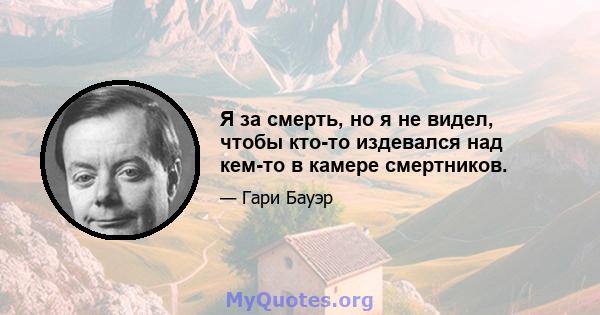 Я за смерть, но я не видел, чтобы кто-то издевался над кем-то в камере смертников.