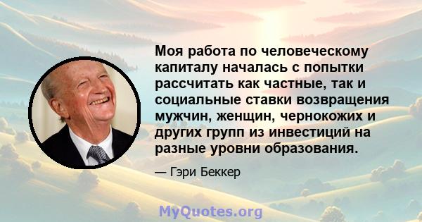 Моя работа по человеческому капиталу началась с попытки рассчитать как частные, так и социальные ставки возвращения мужчин, женщин, чернокожих и других групп из инвестиций на разные уровни образования.