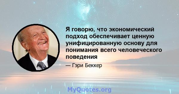 Я говорю, что экономический подход обеспечивает ценную унифицированную основу для понимания всего человеческого поведения