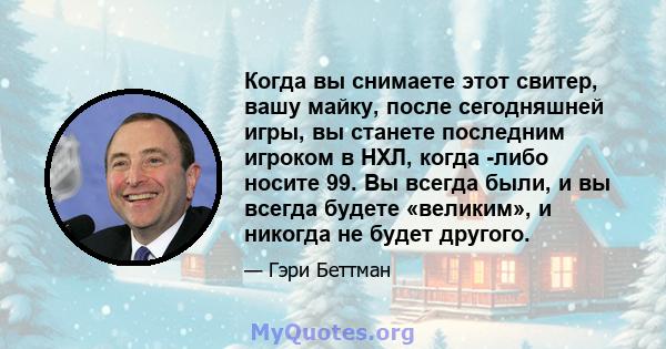 Когда вы снимаете этот свитер, вашу майку, после сегодняшней игры, вы станете последним игроком в НХЛ, когда -либо носите 99. Вы всегда были, и вы всегда будете «великим», и никогда не будет другого.