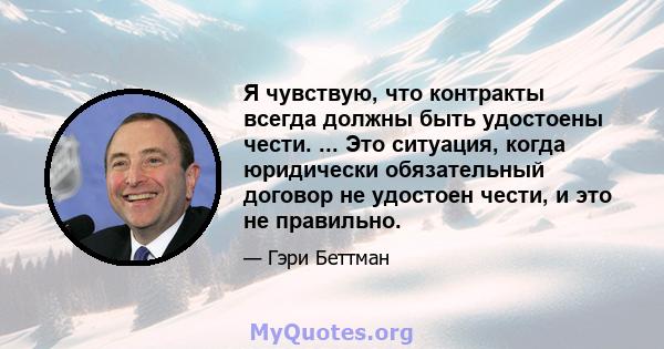 Я чувствую, что контракты всегда должны быть удостоены чести. ... Это ситуация, когда юридически обязательный договор не удостоен чести, и это не правильно.