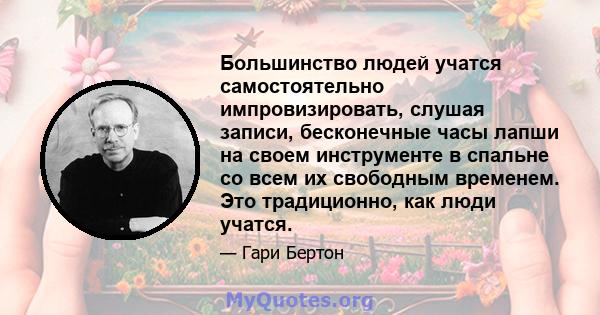 Большинство людей учатся самостоятельно импровизировать, слушая записи, бесконечные часы лапши на своем инструменте в спальне со всем их свободным временем. Это традиционно, как люди учатся.