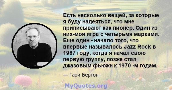 Есть несколько вещей, за которые я буду надеяться, что мне приписывают как пионер. Один из них-моя игра с четырьмя марками. Еще один - начало того, что впервые называлось Jazz Rock в 1967 году, когда я начал свою первую 