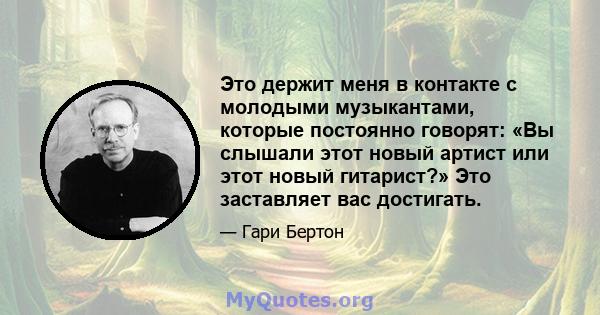 Это держит меня в контакте с молодыми музыкантами, которые постоянно говорят: «Вы слышали этот новый артист или этот новый гитарист?» Это заставляет вас достигать.