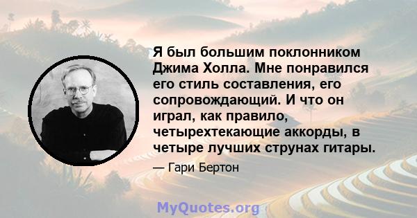 Я был большим поклонником Джима Холла. Мне понравился его стиль составления, его сопровождающий. И что он играл, как правило, четырехтекающие аккорды, в четыре лучших струнах гитары.