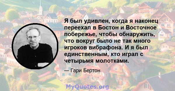 Я был удивлен, когда я наконец переехал в Бостон и Восточное побережье, чтобы обнаружить, что вокруг было не так много игроков вибрафона. И я был единственным, кто играл с четырьмя молотками.