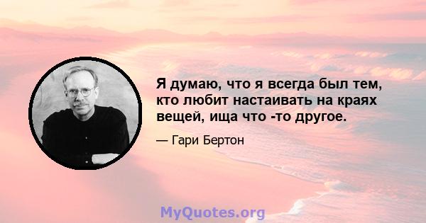 Я думаю, что я всегда был тем, кто любит настаивать на краях вещей, ища что -то другое.