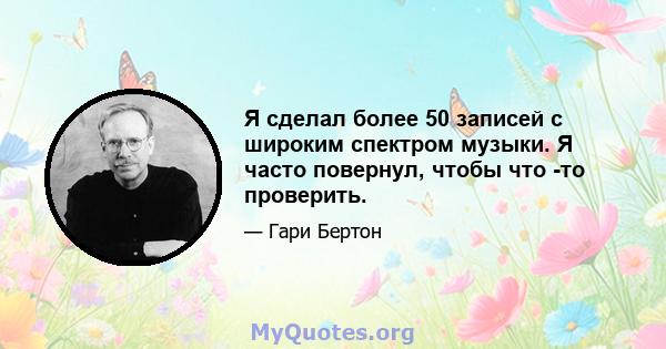 Я сделал более 50 записей с широким спектром музыки. Я часто повернул, чтобы что -то проверить.