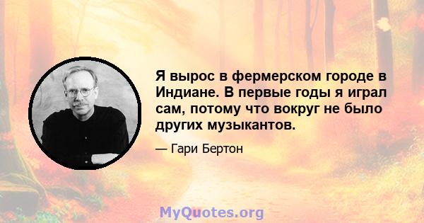 Я вырос в фермерском городе в Индиане. В первые годы я играл сам, потому что вокруг не было других музыкантов.